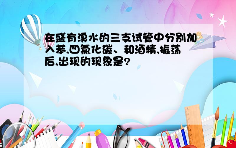 在盛有溴水的三支试管中分别加入苯,四氯化碳、和酒精,振荡后,出现的现象是?