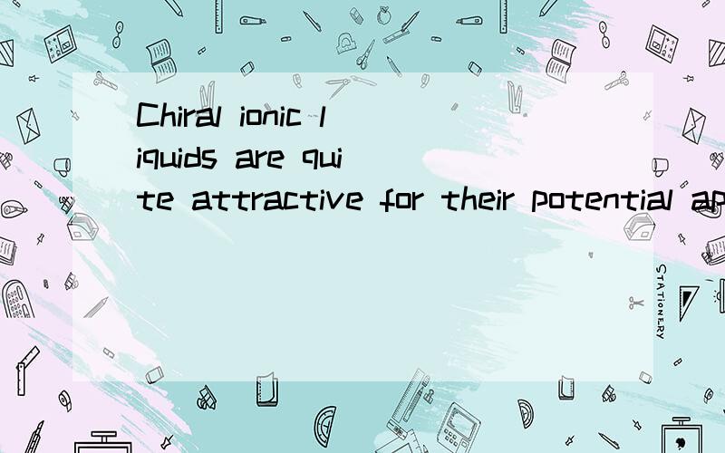 Chiral ionic liquids are quite attractive for their potential application to chiral discrimination (b) low melting points(c) good chemical stability towards water and commonorganic substrates and(d) relatively low viscosity and good thermal stability