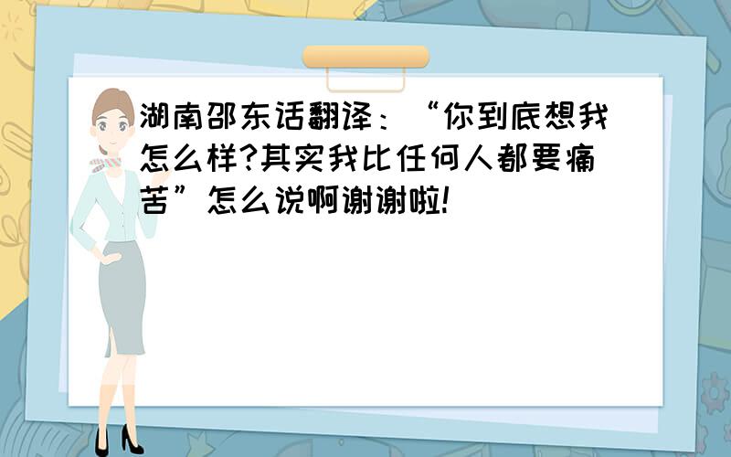 湖南邵东话翻译：“你到底想我怎么样?其实我比任何人都要痛苦”怎么说啊谢谢啦!