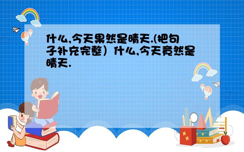 什么,今天果然是晴天.(把句子补充完整）什么,今天竟然是晴天.