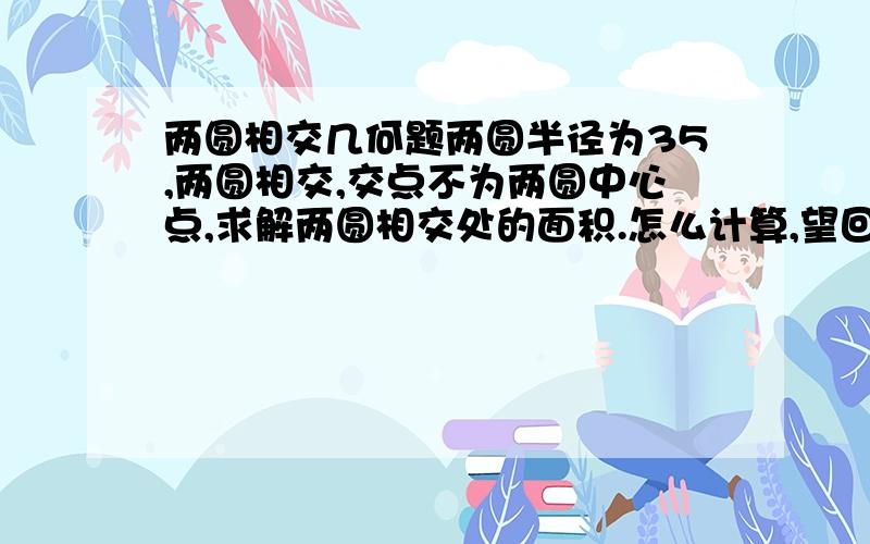 两圆相交几何题两圆半径为35,两圆相交,交点不为两圆中心点,求解两圆相交处的面积.怎么计算,望回答.