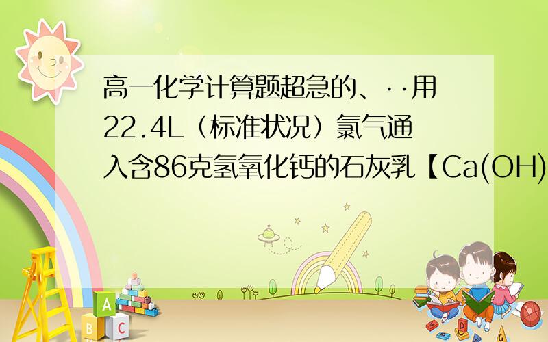 高一化学计算题超急的、··用22.4L（标准状况）氯气通入含86克氢氧化钙的石灰乳【Ca(OH)2】,完全反应后除去杂质,得到的漂粉精【含有Ca(ClO)2和Ca(OH)2】含次氯酸钙百分之几?