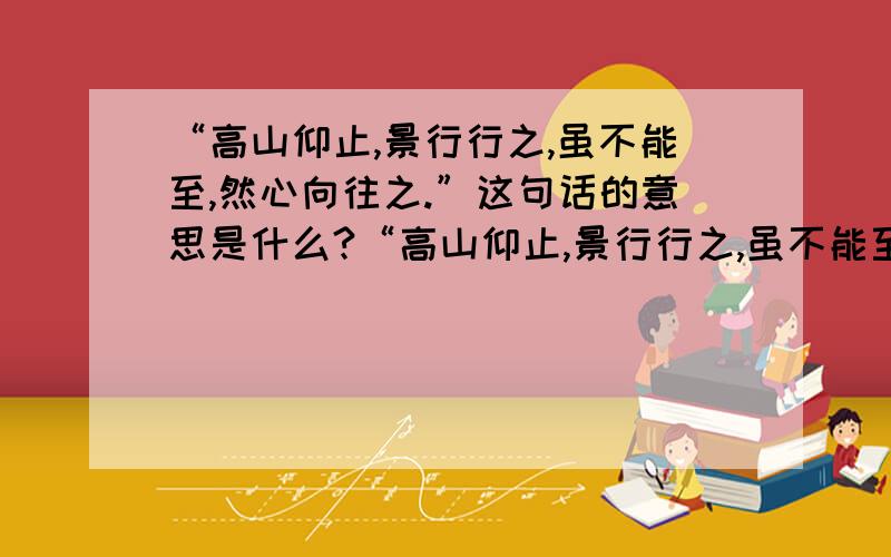 “高山仰止,景行行之,虽不能至,然心向往之.”这句话的意思是什么?“高山仰止,景行行之,虽不能至,然心向往之.