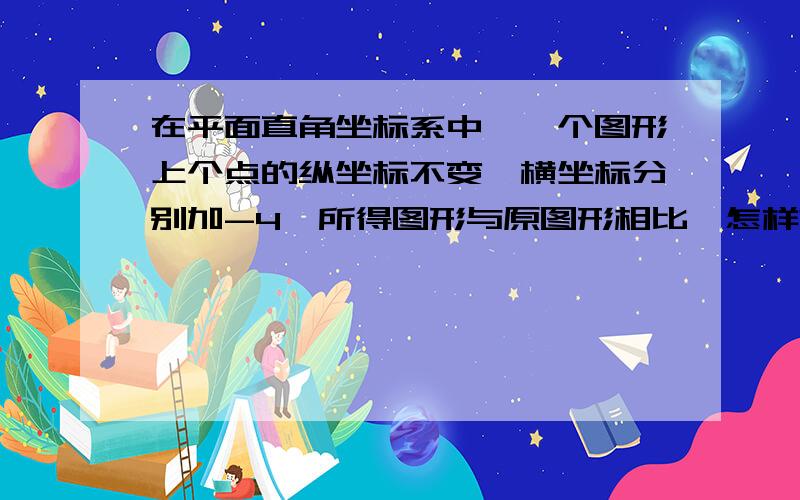 在平面直角坐标系中,一个图形上个点的纵坐标不变,横坐标分别加-4,所得图形与原图形相比,怎样?