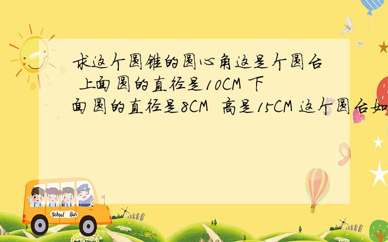 求这个圆锥的圆心角这是个圆台 上面圆的直径是10CM 下面圆的直径是8CM  高是15CM 这个圆台如果延长成圆锥 高度是多少?拆开成扇形后  圆心角的度数是多少?