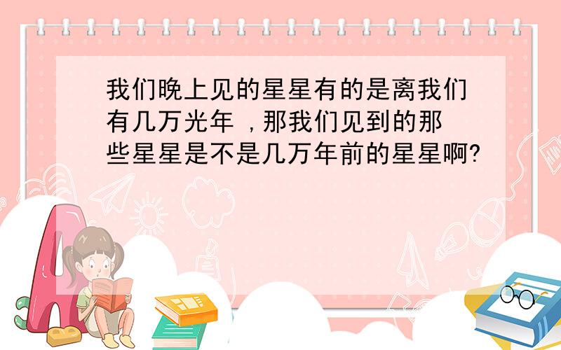 我们晚上见的星星有的是离我们有几万光年 ,那我们见到的那些星星是不是几万年前的星星啊?