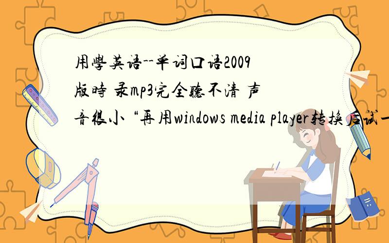 用学英语--单词口语2009版时 录mp3完全听不清 声音很小 “再用windows media player转换后试一下”能说具体点么