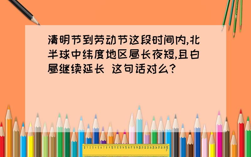 清明节到劳动节这段时间内,北半球中纬度地区昼长夜短,且白昼继续延长 这句话对么?