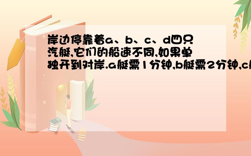 岸边停靠着a、b、c、d四只汽艇,它们的船速不同,如果单独开到对岸.a艇需1分钟,b艇需2分钟,c艇需5分钟,d艇需6分钟.但现在只有一位驾驶员,一次最多 开两只汽艇过河（一只艇托另一只艇）.请你