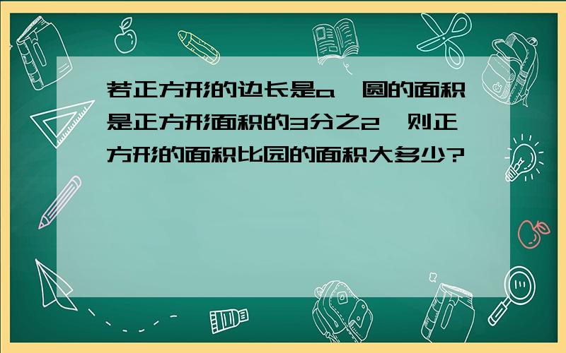 若正方形的边长是a,圆的面积是正方形面积的3分之2,则正方形的面积比园的面积大多少?