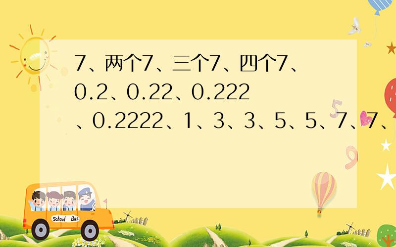 7、两个7、三个7、四个7、0.2、0.22、0.222、0.2222、1、3、3、5、5、7、7、9、94/5、1/1、4/11、2/71、3、6、10、15