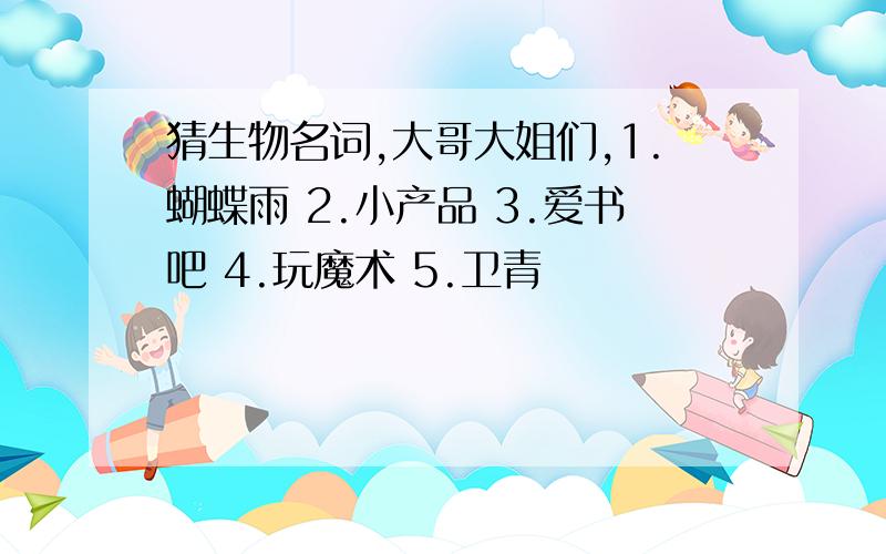 猜生物名词,大哥大姐们,1.蝴蝶雨 2.小产品 3.爱书吧 4.玩魔术 5.卫青