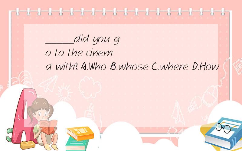 _____did you go to the cinema with?A.Who B.whose C.where D.How
