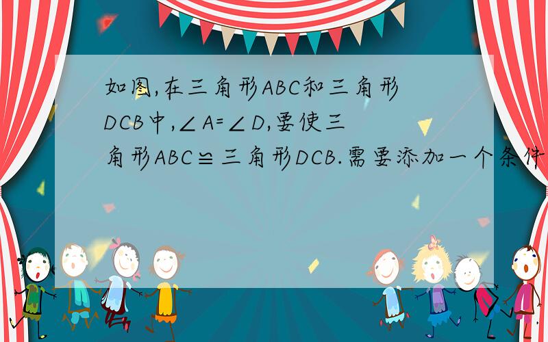 如图,在三角形ABC和三角形DCB中,∠A=∠D,要使三角形ABC≌三角形DCB.需要添加一个条件（ ）或（ ）（只要填写两种情况）