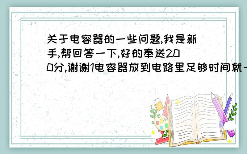 关于电容器的一些问题,我是新手,帮回答一下,好的奉送200分,谢谢1电容器放到电路里足够时间就一定充满吗,有没有可能电荷量小于电容乘电压（平行金属板型的）2电容器是纯电阻电器吗,他