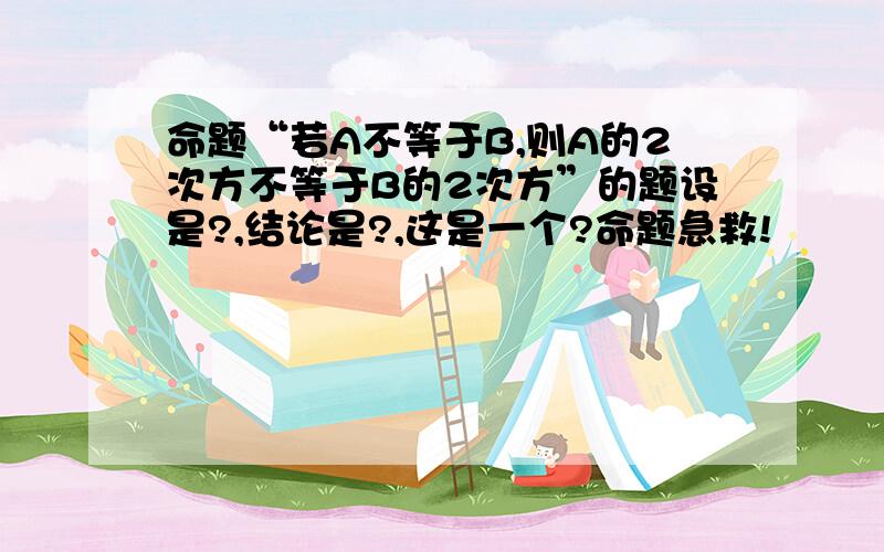 命题“若A不等于B,则A的2次方不等于B的2次方”的题设是?,结论是?,这是一个?命题急救!