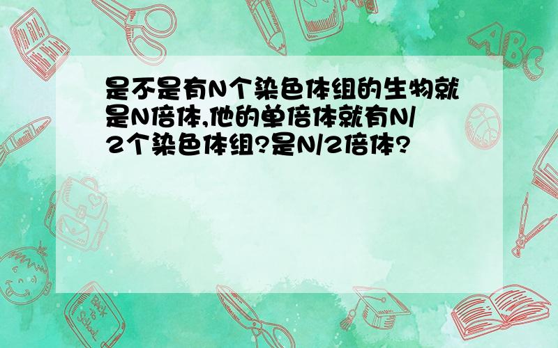 是不是有N个染色体组的生物就是N倍体,他的单倍体就有N/2个染色体组?是N/2倍体?