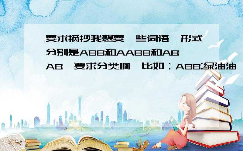 要求摘抄我想要一些词语,形式分别是ABB和AABB和ABAB,要求分类啊,比如：ABB:绿油油,红通通,黄澄澄（颜色）每种形式的词语要求有二十个以上,越多越好．