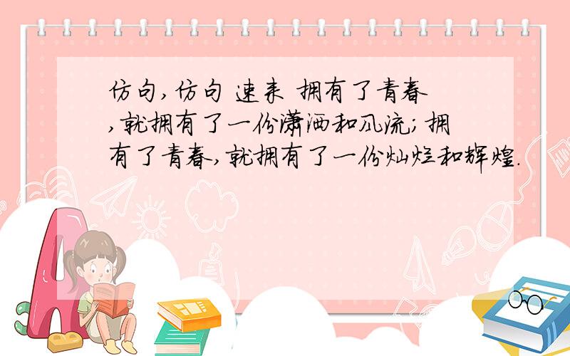 仿句,仿句 速来 拥有了青春,就拥有了一份潇洒和风流；拥有了青春,就拥有了一份灿烂和辉煌.