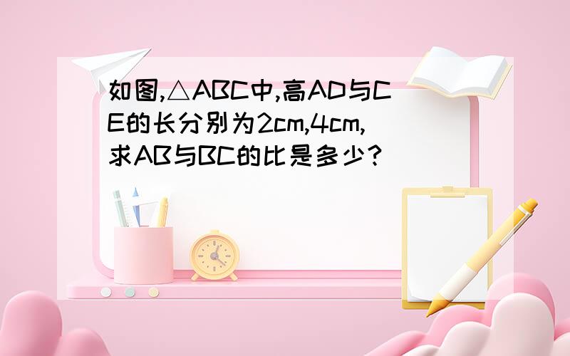 如图,△ABC中,高AD与CE的长分别为2cm,4cm,求AB与BC的比是多少?