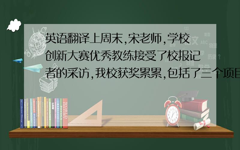 英语翻译上周末,宋老师,学校创新大赛优秀教练接受了校报记者的采访,我校获奖累累,包括了三个项目获省一等奖,四个项目获省二等奖,位列广州市区6间重点中学第一.