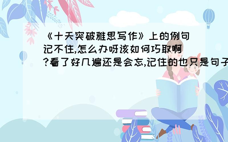 《十天突破雅思写作》上的例句记不住,怎么办呀该如何巧取啊?看了好几遍还是会忘,记住的也只是句子的一部分请达人教导,