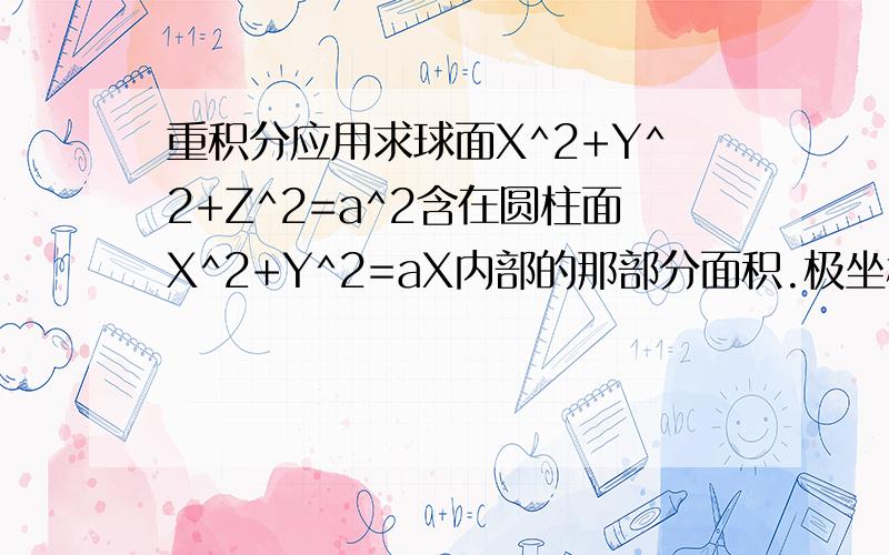 重积分应用求球面X^2+Y^2+Z^2=a^2含在圆柱面X^2+Y^2=aX内部的那部分面积.极坐标那块特别注意.