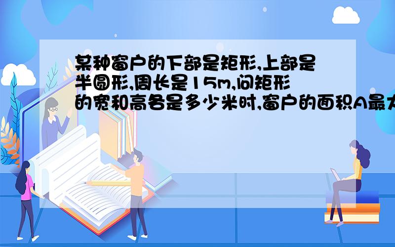 某种窗户的下部是矩形,上部是半圆形,周长是15m,问矩形的宽和高各是多少米时,窗户的面积A最大?各位兄弟姐妹帮帮忙,谢了