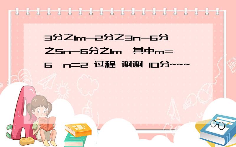 3分之1m-2分之3n-6分之5n-6分之1m,其中m=6,n=2 过程 谢谢 10分~~~