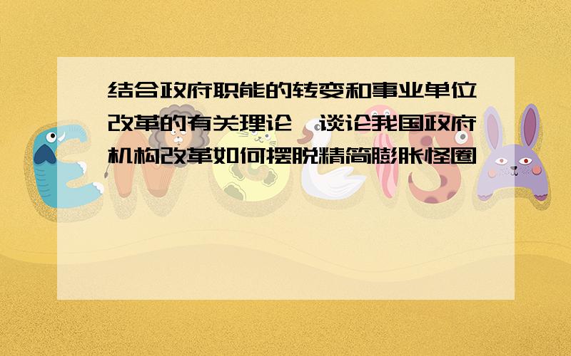 结合政府职能的转变和事业单位改革的有关理论,谈论我国政府机构改革如何摆脱精简膨胀怪圈,