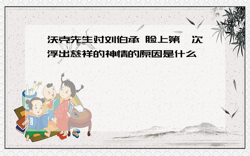 沃克先生对刘伯承 脸上第一次浮出慈祥的神情的原因是什么