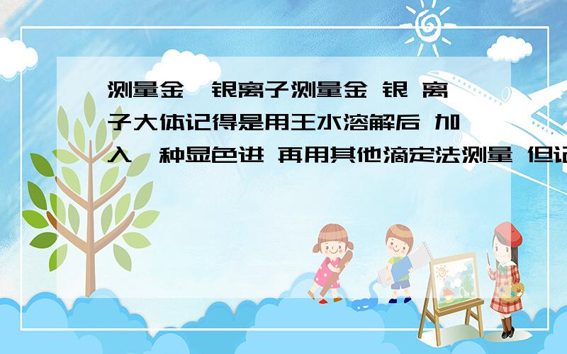 测量金、银离子测量金 银 离子大体记得是用王水溶解后 加入一种显色进 再用其他滴定法测量 但记不清使用什么药剂了