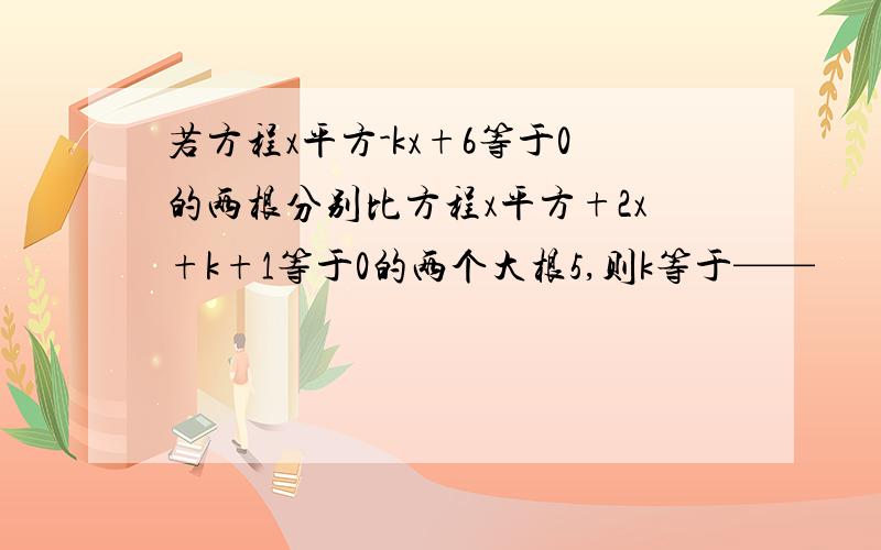 若方程x平方-kx+6等于0的两根分别比方程x平方+2x+k+1等于0的两个大根5,则k等于——