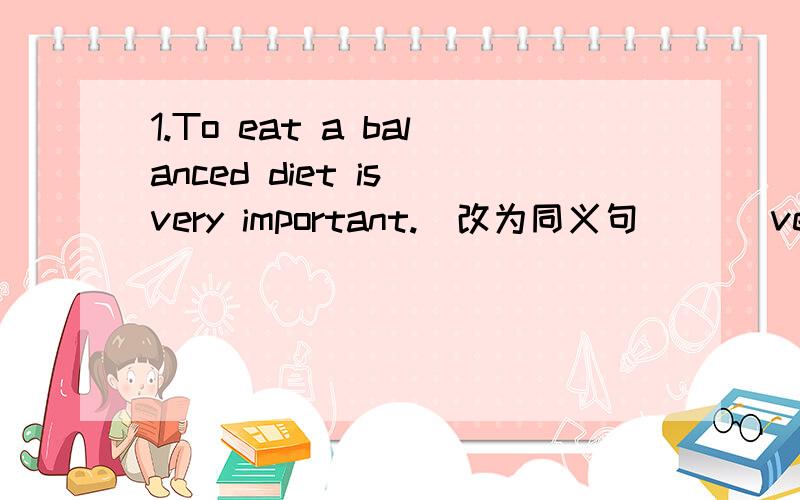 1.To eat a balanced diet is very important.（改为同义句）（ ）very important ( )eat a balanced diet2 They are watching TV at home now （同上）They are watching TV at home( ） （ ） （ ）3She has a sore throat（同上）There is som