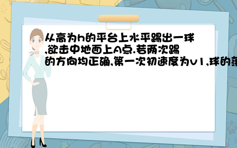 从高为h的平台上水平踢出一球,欲击中地面上A点.若两次踢的方向均正确,第一次初速度为v1,球的落地点比A点近了a