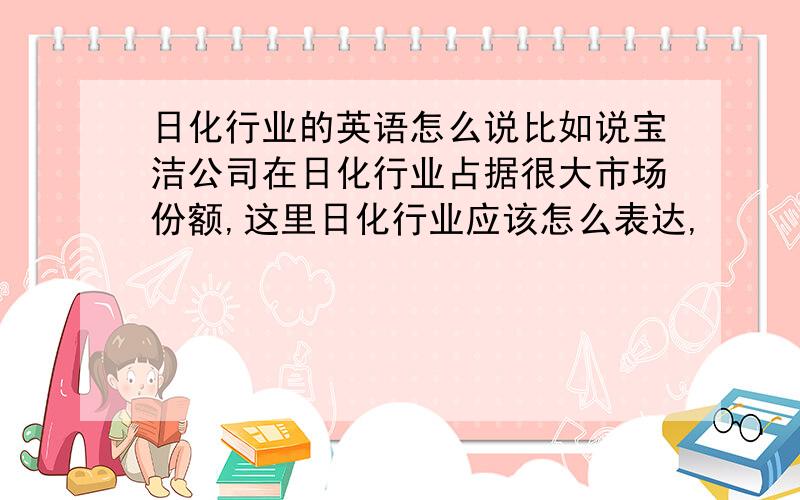 日化行业的英语怎么说比如说宝洁公司在日化行业占据很大市场份额,这里日化行业应该怎么表达,