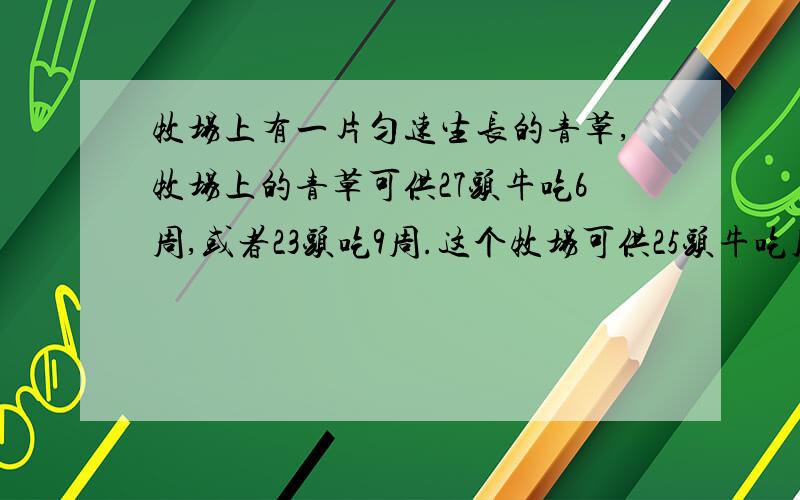 牧场上有一片匀速生长的青草,牧场上的青草可供27头牛吃6周,或者23头吃9周.这个牧场可供25头牛吃几周请写出算式,帮帮忙了.急啊,今天要交.