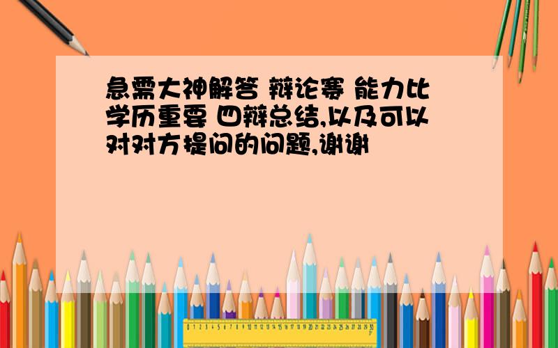 急需大神解答 辩论赛 能力比学历重要 四辩总结,以及可以对对方提问的问题,谢谢