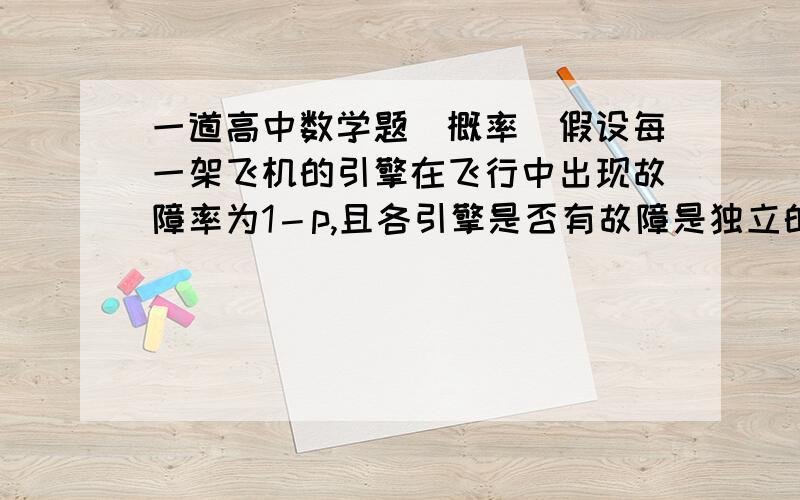 一道高中数学题（概率）假设每一架飞机的引擎在飞行中出现故障率为1－p,且各引擎是否有故障是独立的,已知4引擎飞机中至少有3个引擎正常运行,飞机就可成功飞行；2引擎飞机要2个引擎全