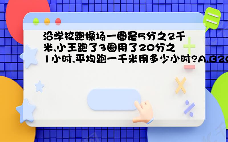 沿学校跑操场一圈是5分之2千米,小王跑了3圈用了20分之1小时,平均跑一千米用多少小时?A.B20分之1÷（5分之2×3）C（5分之2×3）×20分之1 D5分之2÷20分之1÷3加解说