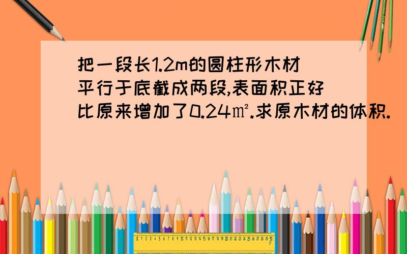 把一段长1.2m的圆柱形木材平行于底截成两段,表面积正好比原来增加了0.24㎡.求原木材的体积.