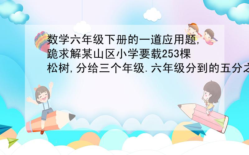 数学六年级下册的一道应用题,跪求解某山区小学要载253棵松树,分给三个年级.六年级分到的五分之一等于五年级分到的四分之一,又等于四年级分到的二分之一,三个年级各分到多少棵?跪求!带