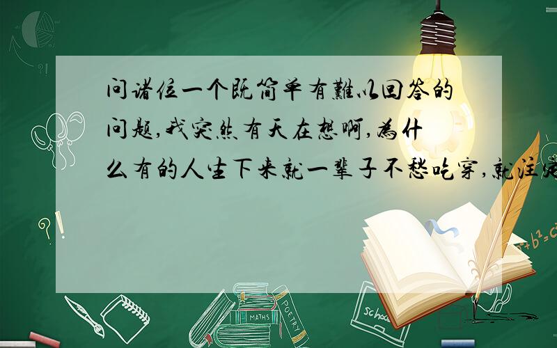 问诸位一个既简单有难以回答的问题,我突然有天在想啊,为什么有的人生下来就一辈子不愁吃穿,就注定是富贵命,而有的人一出生就就苦命,到处奔波,才能混口饭吃,而且有的人做任何事情都一