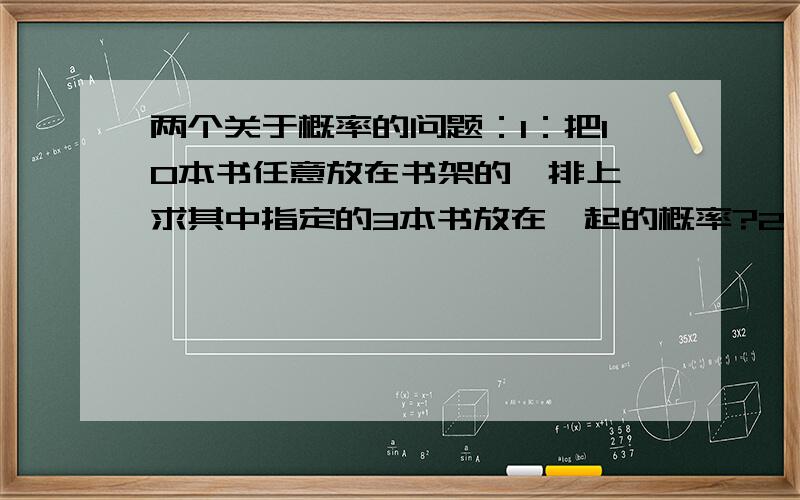 两个关于概率的问题：1：把10本书任意放在书架的一排上,求其中指定的3本书放在一起的概率?2：扔两枚塞子,求出现的点数之和等于7的概率?最好能写出过程