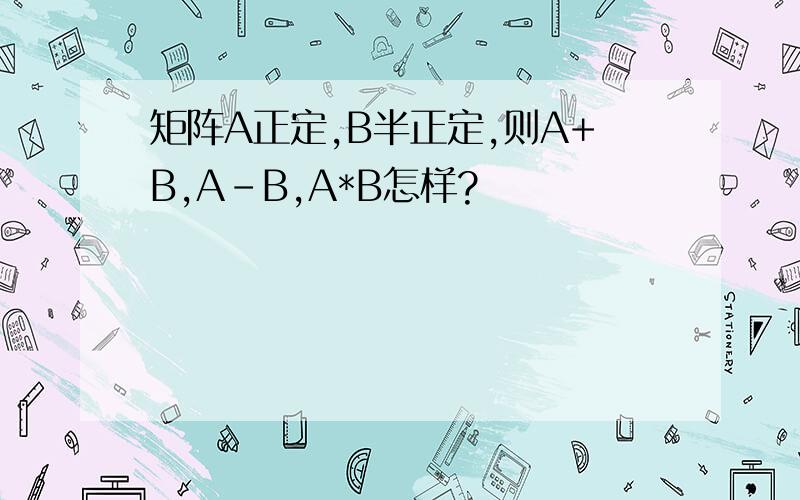 矩阵A正定,B半正定,则A+B,A-B,A*B怎样?