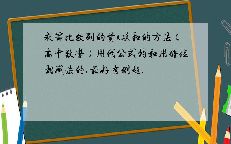 求等比数列的前n项和的方法（高中数学）用代公式的和用错位相减法的,最好有例题.