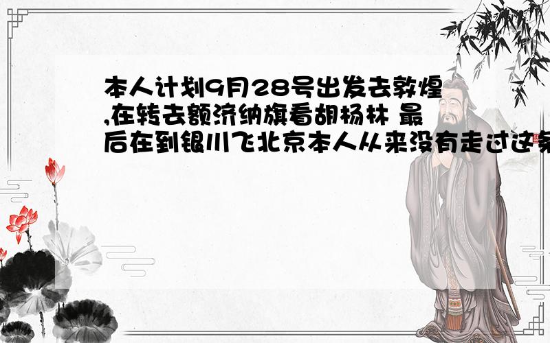 本人计划9月28号出发去敦煌,在转去额济纳旗看胡杨林 最后在到银川飞北京本人从来没有走过这条线路 就想知道各位高手对于这个安排有没有什么建议呢 时间大概是从9月28日深圳出发要求6