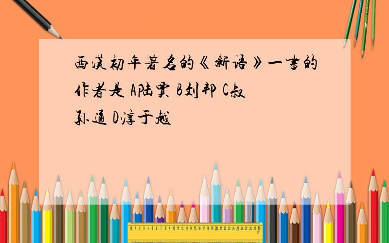 西汉初年著名的《新语》一书的作者是 A陆贾 B刘邦 C叔孙通 D淳于越