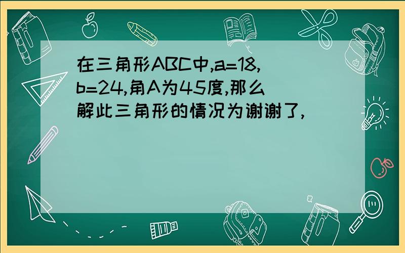 在三角形ABC中,a=18,b=24,角A为45度,那么解此三角形的情况为谢谢了,