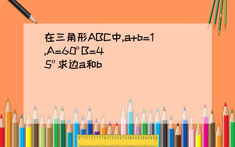 在三角形ABC中,a+b=1,A=60ºB=45º求边a和b